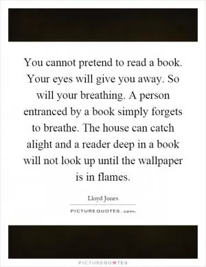 You cannot pretend to read a book. Your eyes will give you away. So will your breathing. A person entranced by a book simply forgets to breathe. The house can catch alight and a reader deep in a book will not look up until the wallpaper is in flames Picture Quote #1