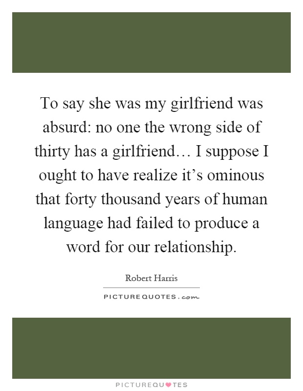 To say she was my girlfriend was absurd: no one the wrong side of thirty has a girlfriend… I suppose I ought to have realize it's ominous that forty thousand years of human language had failed to produce a word for our relationship Picture Quote #1