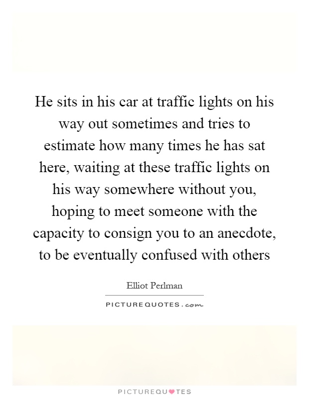 He sits in his car at traffic lights on his way out sometimes and tries to estimate how many times he has sat here, waiting at these traffic lights on his way somewhere without you, hoping to meet someone with the capacity to consign you to an anecdote, to be eventually confused with others Picture Quote #1