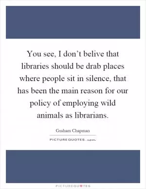 You see, I don’t belive that libraries should be drab places where people sit in silence, that has been the main reason for our policy of employing wild animals as librarians Picture Quote #1