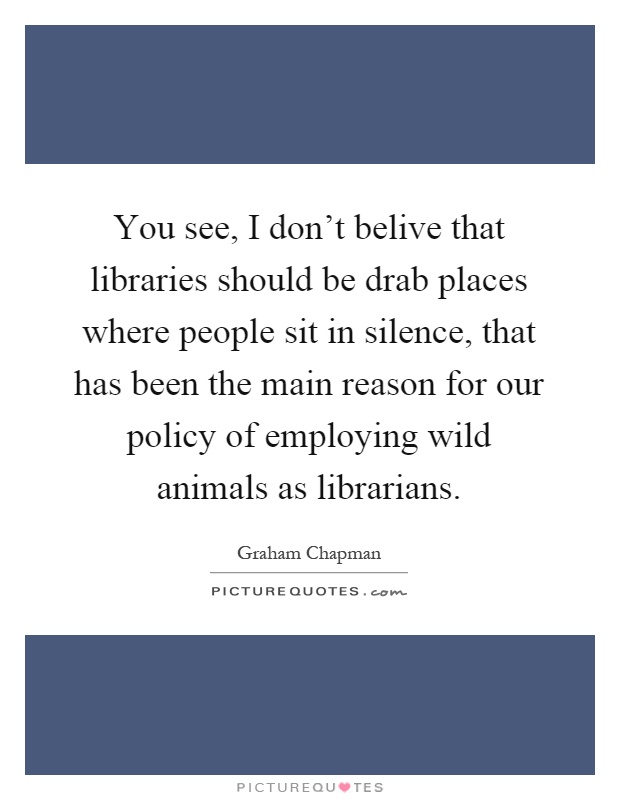 You see, I don't belive that libraries should be drab places where people sit in silence, that has been the main reason for our policy of employing wild animals as librarians Picture Quote #1