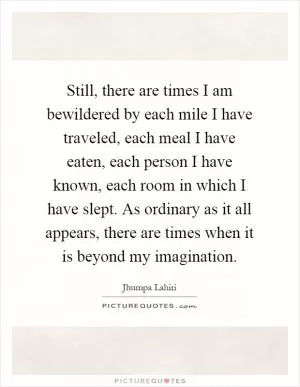 Still, there are times I am bewildered by each mile I have traveled, each meal I have eaten, each person I have known, each room in which I have slept. As ordinary as it all appears, there are times when it is beyond my imagination Picture Quote #1