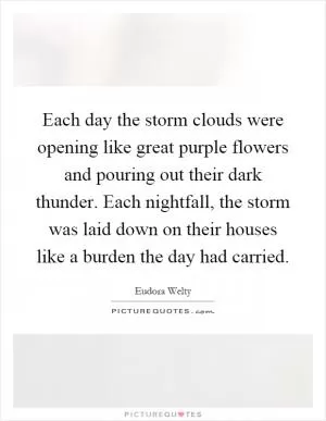 Each day the storm clouds were opening like great purple flowers and pouring out their dark thunder. Each nightfall, the storm was laid down on their houses like a burden the day had carried Picture Quote #1
