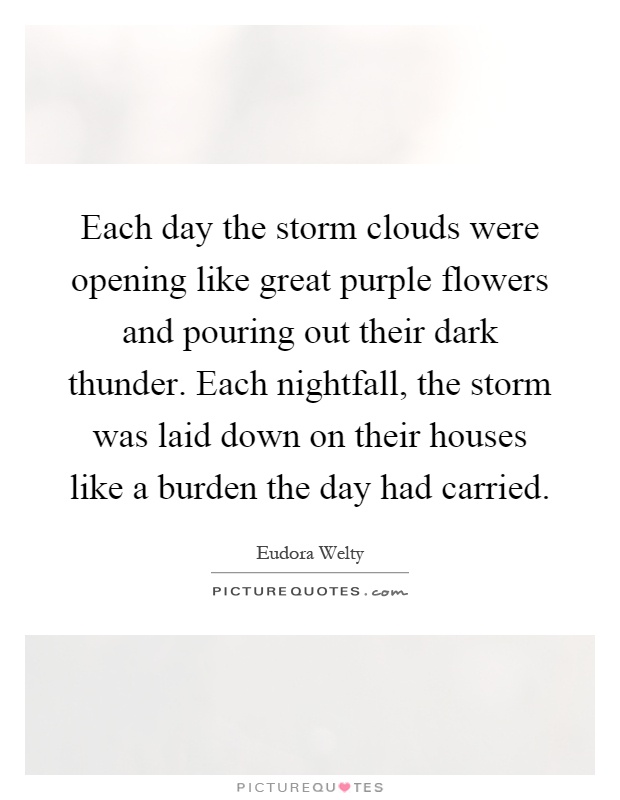 Each day the storm clouds were opening like great purple flowers and pouring out their dark thunder. Each nightfall, the storm was laid down on their houses like a burden the day had carried Picture Quote #1
