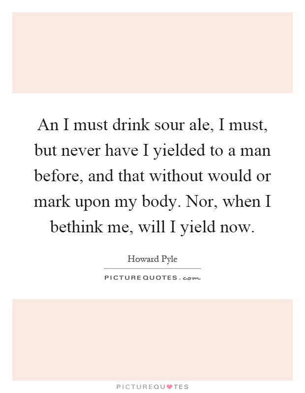 An I must drink sour ale, I must, but never have I yielded to a man before, and that without would or mark upon my body. Nor, when I bethink me, will I yield now Picture Quote #1