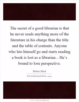 The secret of a good librarian is that he never reads anything more of the literature in his charge than the title and the table of contents. Anyone who lets himself go and starts reading a book is lost as a librarian... He’s bound to lose perspective Picture Quote #1
