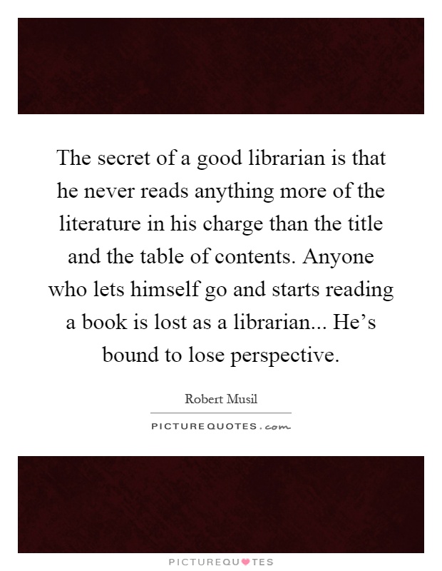 The secret of a good librarian is that he never reads anything more of the literature in his charge than the title and the table of contents. Anyone who lets himself go and starts reading a book is lost as a librarian... He's bound to lose perspective Picture Quote #1