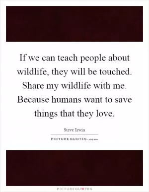 If we can teach people about wildlife, they will be touched. Share my wildlife with me. Because humans want to save things that they love Picture Quote #1