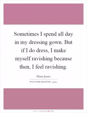 Sometimes I spend all day in my dressing gown. But if I do dress, I make myself ravishing because then, I feel ravishing Picture Quote #1