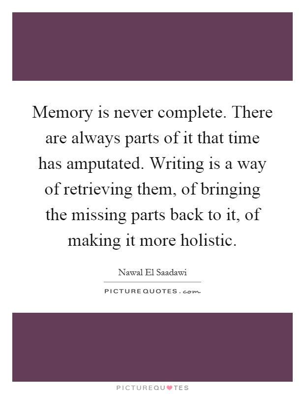 Memory is never complete. There are always parts of it that time has amputated. Writing is a way of retrieving them, of bringing the missing parts back to it, of making it more holistic Picture Quote #1