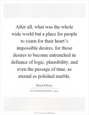 After all, what was the whole wide world but a place for people to yearn for their heart’s impossible desires, for those desires to become entrenched in defiance of logic, plausibility, and even the passage of time, as eternal as polished marble Picture Quote #1
