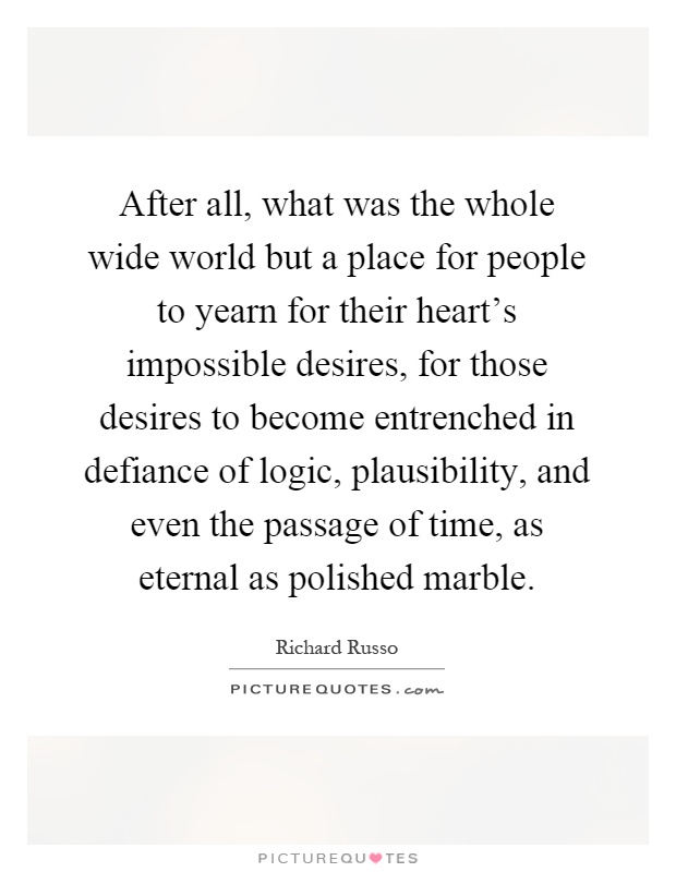 After all, what was the whole wide world but a place for people to yearn for their heart's impossible desires, for those desires to become entrenched in defiance of logic, plausibility, and even the passage of time, as eternal as polished marble Picture Quote #1