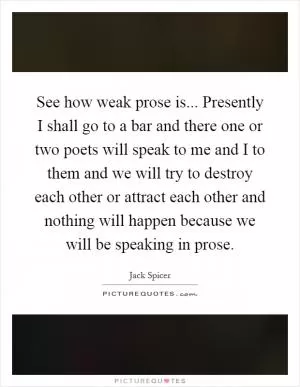 See how weak prose is... Presently I shall go to a bar and there one or two poets will speak to me and I to them and we will try to destroy each other or attract each other and nothing will happen because we will be speaking in prose Picture Quote #1