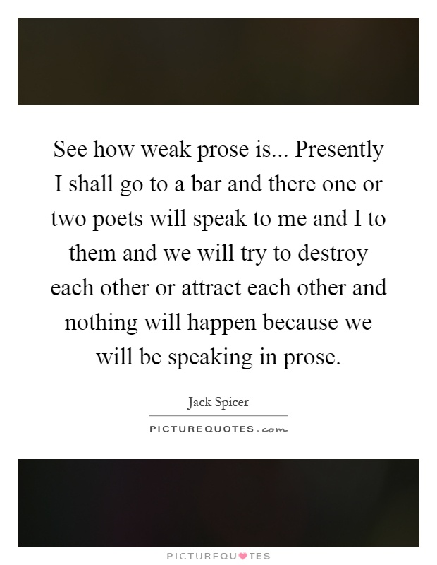 See how weak prose is... Presently I shall go to a bar and there one or two poets will speak to me and I to them and we will try to destroy each other or attract each other and nothing will happen because we will be speaking in prose Picture Quote #1