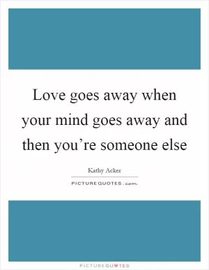 Love goes away when your mind goes away and then you’re someone else Picture Quote #1