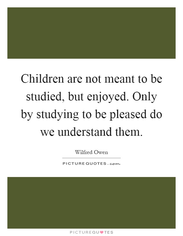 Children are not meant to be studied, but enjoyed. Only by studying to be pleased do we understand them Picture Quote #1