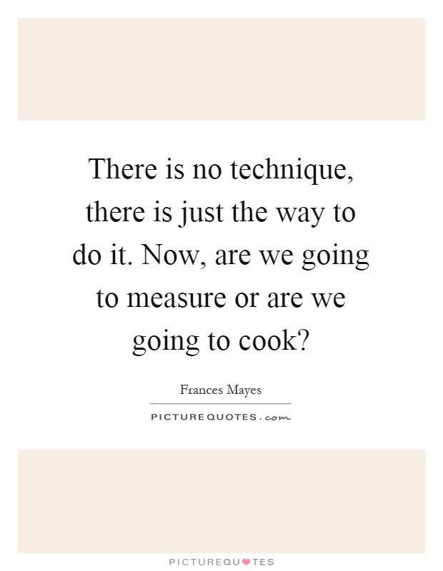 There is no technique, there is just the way to do it. Now, are we going to measure or are we going to cook? Picture Quote #1