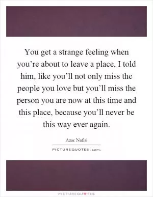 You get a strange feeling when you’re about to leave a place, I told him, like you’ll not only miss the people you love but you’ll miss the person you are now at this time and this place, because you’ll never be this way ever again Picture Quote #1