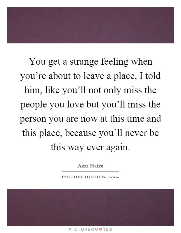 You get a strange feeling when you're about to leave a place, I told him, like you'll not only miss the people you love but you'll miss the person you are now at this time and this place, because you'll never be this way ever again Picture Quote #1