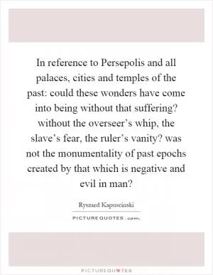 In reference to Persepolis and all palaces, cities and temples of the past: could these wonders have come into being without that suffering? without the overseer’s whip, the slave’s fear, the ruler’s vanity? was not the monumentality of past epochs created by that which is negative and evil in man? Picture Quote #1