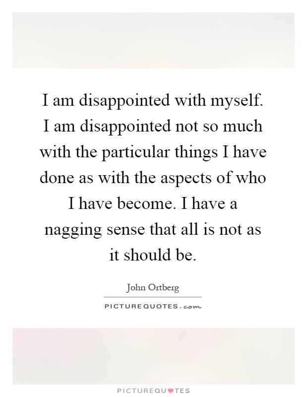 I am disappointed with myself. I am disappointed not so much with the particular things I have done as with the aspects of who I have become. I have a nagging sense that all is not as it should be Picture Quote #1
