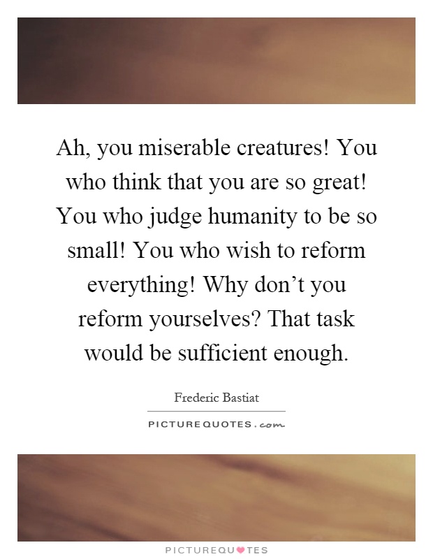 Ah, you miserable creatures! You who think that you are so great! You who judge humanity to be so small! You who wish to reform everything! Why don't you reform yourselves? That task would be sufficient enough Picture Quote #1