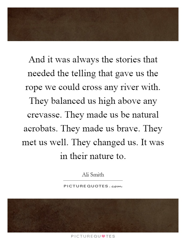 And it was always the stories that needed the telling that gave us the rope we could cross any river with. They balanced us high above any crevasse. They made us be natural acrobats. They made us brave. They met us well. They changed us. It was in their nature to Picture Quote #1