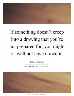 If something doesn’t creep into a drawing that you’re not prepared for, you might as well not have drawn it Picture Quote #1