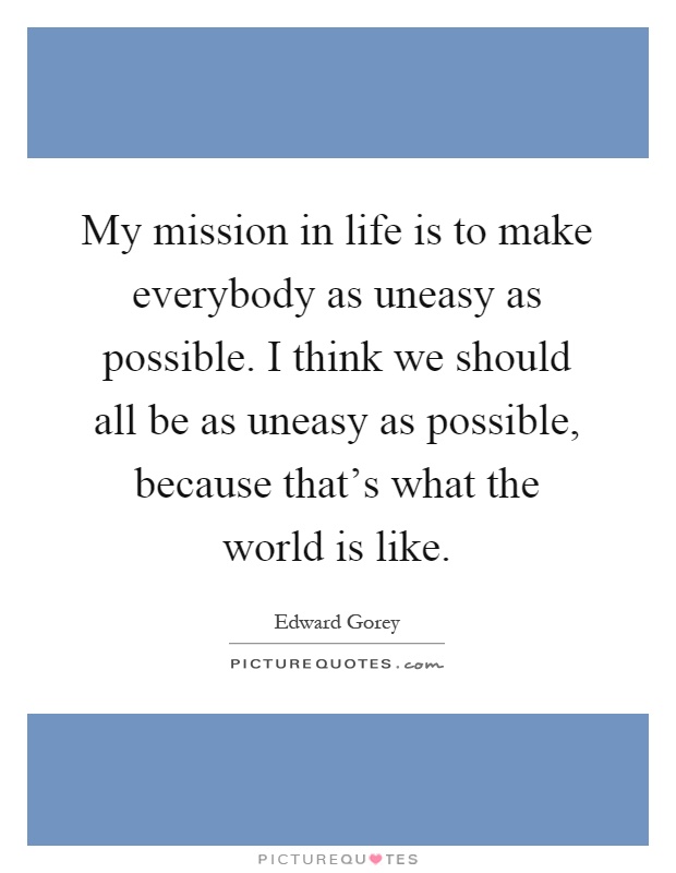 My mission in life is to make everybody as uneasy as possible. I think we should all be as uneasy as possible, because that's what the world is like Picture Quote #1
