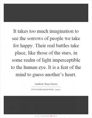 It takes too much imagination to see the sorrows of people we take for happy. Their real battles take place, like those of the stars, in some realm of light imperceptible to the human eye. It is a feat of the mind to guess another’s heart Picture Quote #1