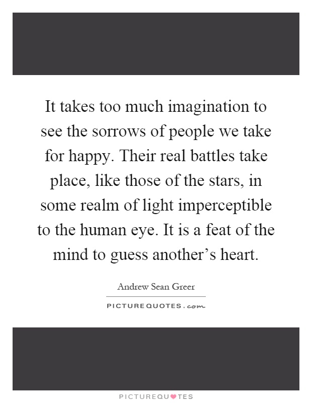 It takes too much imagination to see the sorrows of people we take for happy. Their real battles take place, like those of the stars, in some realm of light imperceptible to the human eye. It is a feat of the mind to guess another's heart Picture Quote #1