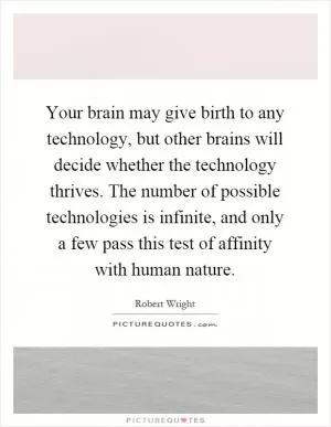 Your brain may give birth to any technology, but other brains will decide whether the technology thrives. The number of possible technologies is infinite, and only a few pass this test of affinity with human nature Picture Quote #1
