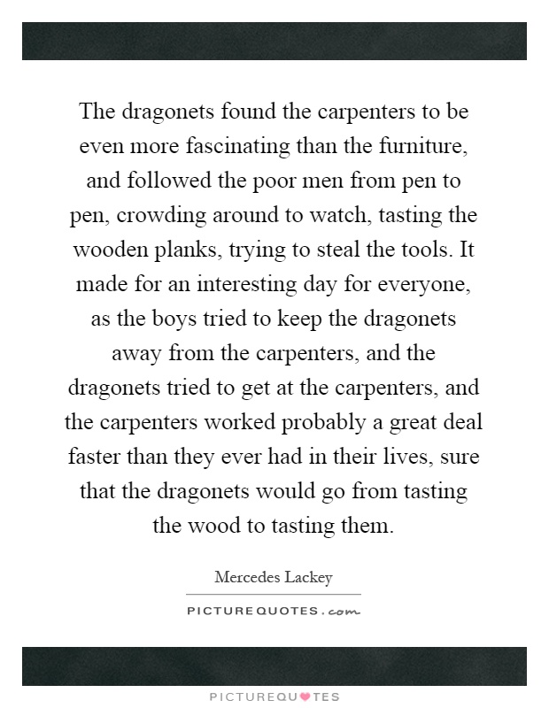The dragonets found the carpenters to be even more fascinating than the furniture, and followed the poor men from pen to pen, crowding around to watch, tasting the wooden planks, trying to steal the tools. It made for an interesting day for everyone, as the boys tried to keep the dragonets away from the carpenters, and the dragonets tried to get at the carpenters, and the carpenters worked probably a great deal faster than they ever had in their lives, sure that the dragonets would go from tasting the wood to tasting them Picture Quote #1