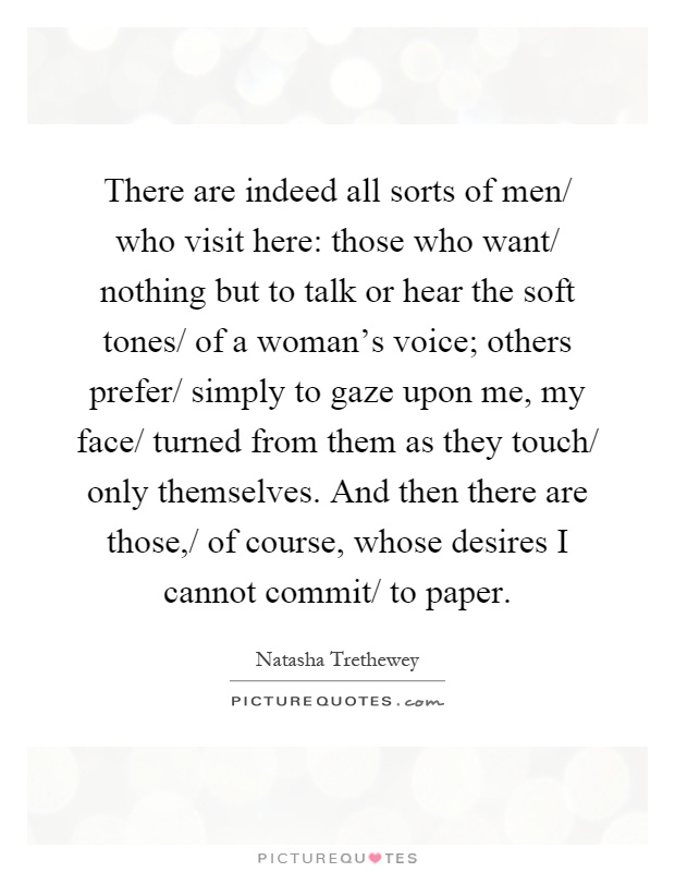 There are indeed all sorts of men/ who visit here: those who want/ nothing but to talk or hear the soft tones/ of a woman's voice; others prefer/ simply to gaze upon me, my face/ turned from them as they touch/ only themselves. And then there are those,/ of course, whose desires I cannot commit/ to paper Picture Quote #1