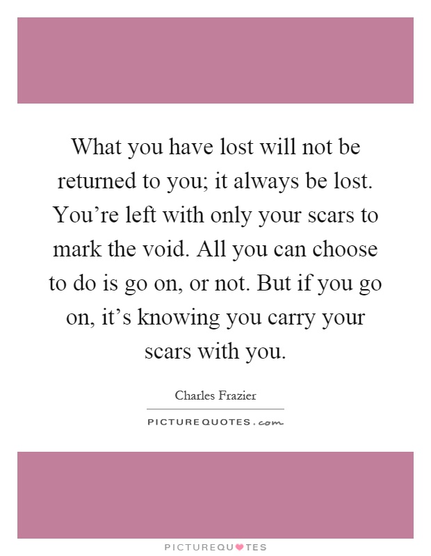 What you have lost will not be returned to you; it always be lost. You're left with only your scars to mark the void. All you can choose to do is go on, or not. But if you go on, it's knowing you carry your scars with you Picture Quote #1