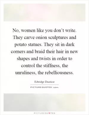 No, women like you don’t write. They carve onion sculptures and potato statues. They sit in dark corners and braid their hair in new shapes and twists in order to control the stiffness, the unruliness, the rebelliousness Picture Quote #1