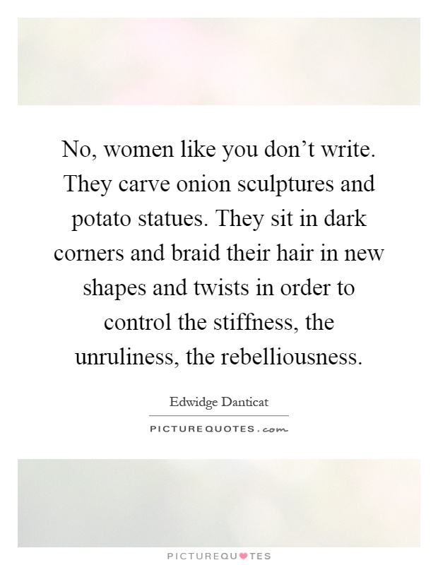 No, women like you don't write. They carve onion sculptures and potato statues. They sit in dark corners and braid their hair in new shapes and twists in order to control the stiffness, the unruliness, the rebelliousness Picture Quote #1
