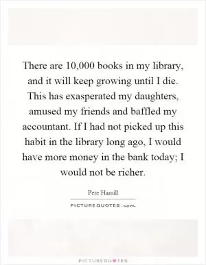 There are 10,000 books in my library, and it will keep growing until I die. This has exasperated my daughters, amused my friends and baffled my accountant. If I had not picked up this habit in the library long ago, I would have more money in the bank today; I would not be richer Picture Quote #1