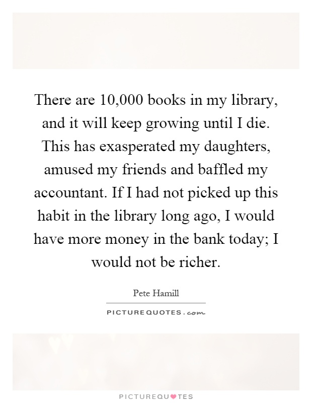 There are 10,000 books in my library, and it will keep growing until I die. This has exasperated my daughters, amused my friends and baffled my accountant. If I had not picked up this habit in the library long ago, I would have more money in the bank today; I would not be richer Picture Quote #1