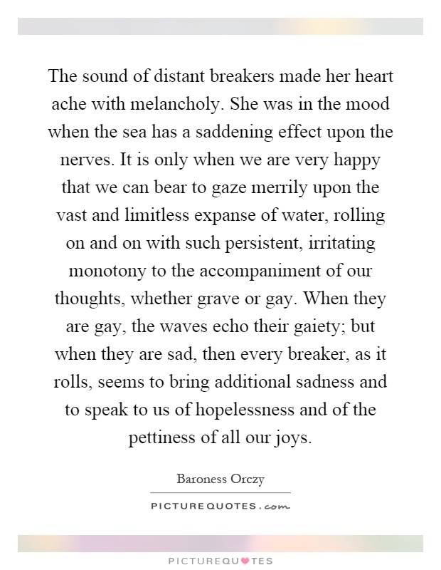 The sound of distant breakers made her heart ache with melancholy. She was in the mood when the sea has a saddening effect upon the nerves. It is only when we are very happy that we can bear to gaze merrily upon the vast and limitless expanse of water, rolling on and on with such persistent, irritating monotony to the accompaniment of our thoughts, whether grave or gay. When they are gay, the waves echo their gaiety; but when they are sad, then every breaker, as it rolls, seems to bring additional sadness and to speak to us of hopelessness and of the pettiness of all our joys Picture Quote #1
