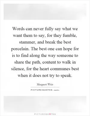 Words can never fully say what we want them to say, for they fumble, stammer, and break the best porcelain. The best one can hope for is to find along the way someone to share the path, content to walk in silence, for the heart communes best when it does not try to speak Picture Quote #1
