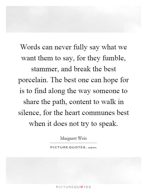 Words can never fully say what we want them to say, for they fumble, stammer, and break the best porcelain. The best one can hope for is to find along the way someone to share the path, content to walk in silence, for the heart communes best when it does not try to speak Picture Quote #1