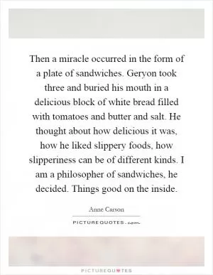 Then a miracle occurred in the form of a plate of sandwiches. Geryon took three and buried his mouth in a delicious block of white bread filled with tomatoes and butter and salt. He thought about how delicious it was, how he liked slippery foods, how slipperiness can be of different kinds. I am a philosopher of sandwiches, he decided. Things good on the inside Picture Quote #1