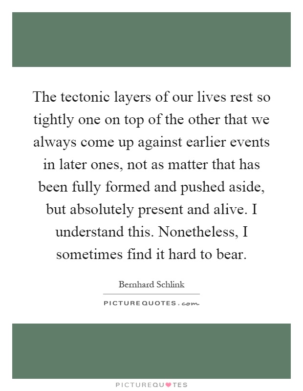 The tectonic layers of our lives rest so tightly one on top of the other that we always come up against earlier events in later ones, not as matter that has been fully formed and pushed aside, but absolutely present and alive. I understand this. Nonetheless, I sometimes find it hard to bear Picture Quote #1