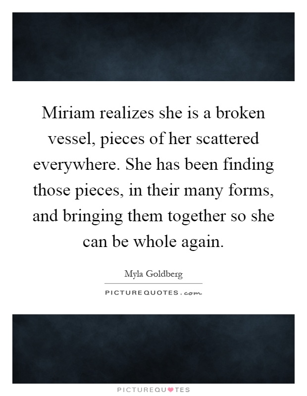 Miriam realizes she is a broken vessel, pieces of her scattered everywhere. She has been finding those pieces, in their many forms, and bringing them together so she can be whole again Picture Quote #1