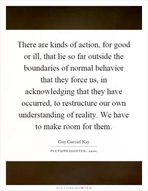 There are kinds of action, for good or ill, that lie so far outside the boundaries of normal behavior that they force us, in acknowledging that they have occurred, to restructure our own understanding of reality. We have to make room for them Picture Quote #1