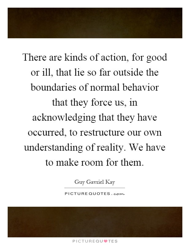 There are kinds of action, for good or ill, that lie so far outside the boundaries of normal behavior that they force us, in acknowledging that they have occurred, to restructure our own understanding of reality. We have to make room for them Picture Quote #1