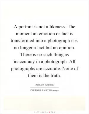 A portrait is not a likeness. The moment an emotion or fact is transformed into a photograph it is no longer a fact but an opinion. There is no such thing as inaccuracy in a photograph. All photographs are accurate. None of them is the truth Picture Quote #1