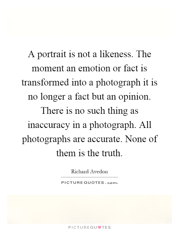 A portrait is not a likeness. The moment an emotion or fact is transformed into a photograph it is no longer a fact but an opinion. There is no such thing as inaccuracy in a photograph. All photographs are accurate. None of them is the truth Picture Quote #1