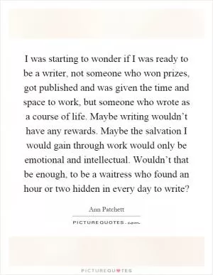 I was starting to wonder if I was ready to be a writer, not someone who won prizes, got published and was given the time and space to work, but someone who wrote as a course of life. Maybe writing wouldn’t have any rewards. Maybe the salvation I would gain through work would only be emotional and intellectual. Wouldn’t that be enough, to be a waitress who found an hour or two hidden in every day to write? Picture Quote #1